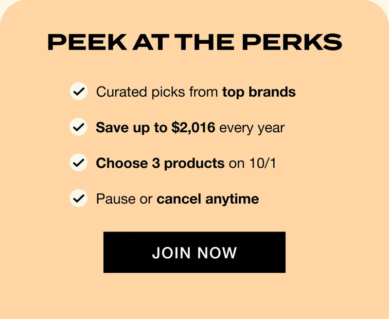 PEEK AT THE PERKS: Curated picks from top brands; Save up to $2,016 every year; Choose 3 products on 10/1; Pause or cancel anytime. JOIN NOW