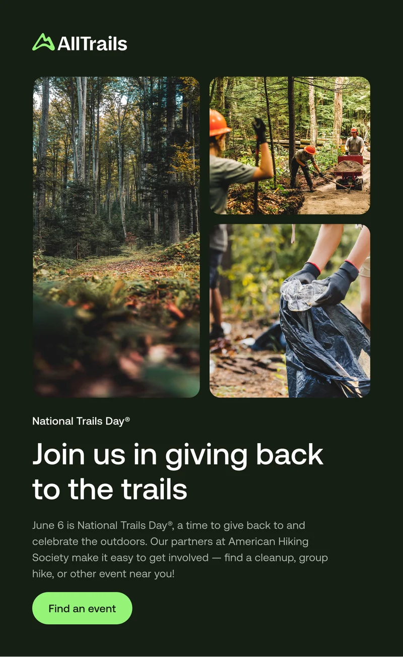 National Trails Day®
Join us in giving back to the trails
June 6 is National Trails Day®, a time to give back to and celebrate the outdoors. Our partners at American Hiking Society make it easy to get involved — find a cleanup, group hike, or other event near you!
Find an event
