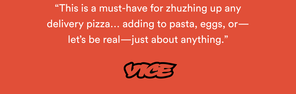 “This is a must-have for zhuzhing up any delivery pizza… adding to pasta, eggs, or—let’s be real—just about anything.” – VICE