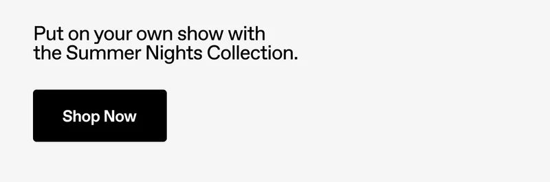 Put on your own show with the Summer Nights Collection. Shop Now.