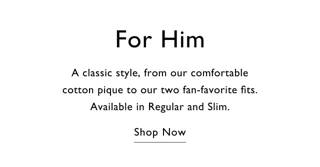 For Him A classic style, from our comfortable cotton pique to our two fan-favorite fits. Available in Regular and Slim. Shop Now