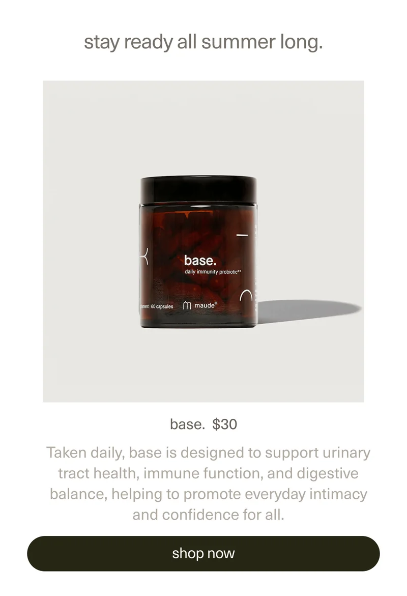 stay ready all summer long. | base. | $30 | Taken daily, base is designed to support urinary tract health, immune function, and digestive balance, helping to promote everyday intimacy and confidence for all.. | [ shop now ]