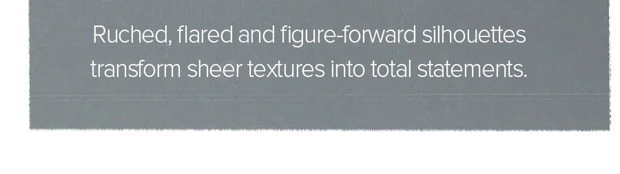 RUCHED, FLARED AND FIGURE-FORWARD SILHOUETTES TRANSFORM SHEER TEXTURES INTO TOTAL STATEMENTS.