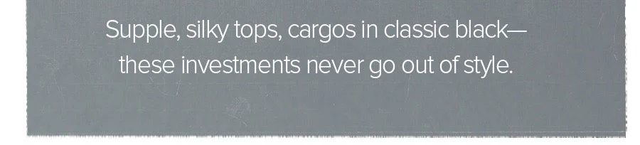 SUPPLE, SILKY TOPS, CARGOS IN CLASSIC BLACK - THESE INVESTMENTS NEVER GO OUT OF STYLE.