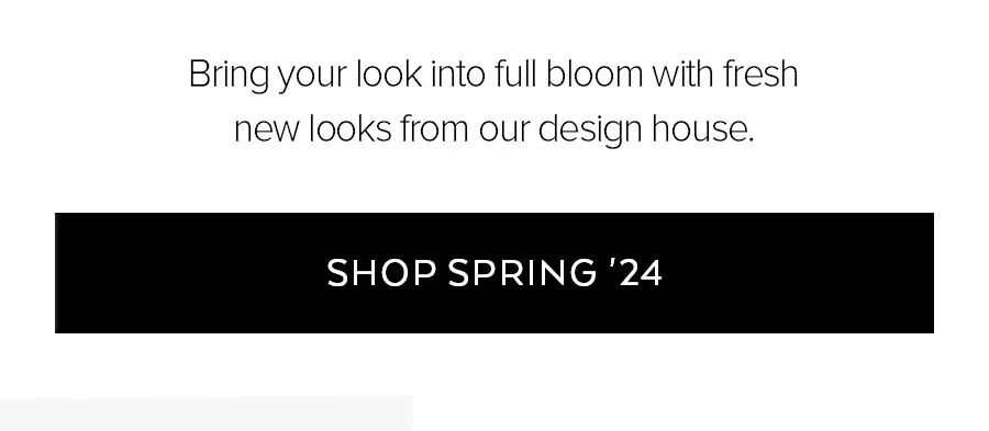 BRING YOUR LOOK INTO FULL BLOOM WITH FRESH NEW LOOK SFROM OUR DESIGN HOUSE. SHOP SPRING 24