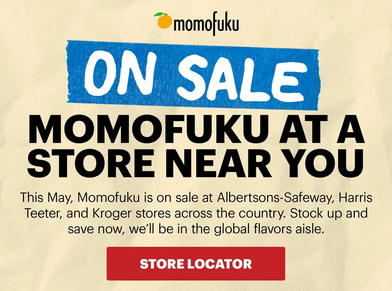 Header: ON SALE NEAR YOU  Sub-header: This May, Momofuku is on sale at Albertsons-Safeway, Harris Teeter, and Kroger stores across the country. Stock up and save now, we’ll be in the global flavors aisle.   CTA: STORE LOCATOR