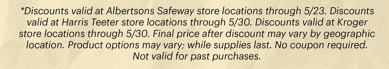 *Discounts valid at Albertsons Safeway store locations through 5/23. Discounts valid at Harris Teeter store locations through 5/30. Discounts valid at Kroger store locations through 5/30. Final price after discount may vary by geographic location. Product options may vary; while supplies last. No coupon required. Not valid for past purchases.