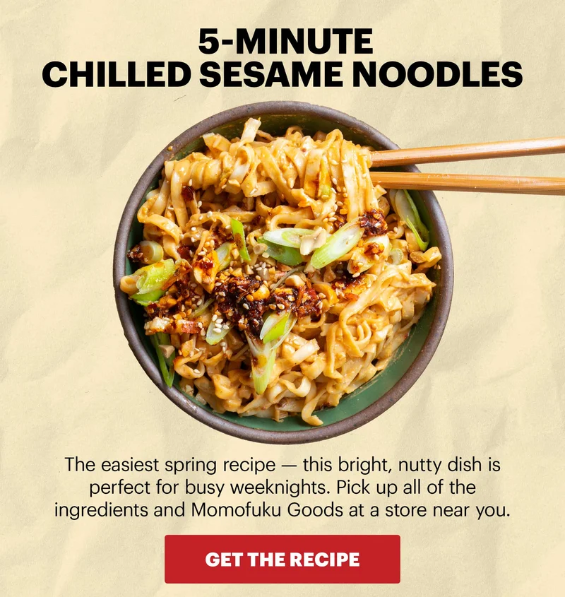 Header: 5-MINUTE CHILLED SESAME NOODLES  Sub-header: The easiest spring recipe — this bright, nutty dish is perfect for busy weeknights. Pick up all of the ingredients and Momofuku Goods at a store near you.  CTA: GET THE RECIPE