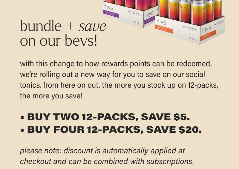 bundle + save  on our bevs! with this change to how rewards points can be redeemed, we’re rolling out a new way for you to save on our social tonics. from here on out, the more you stock up on 12-packs, the more you save!  • BUY TWO 12-PACKS, SAVE $5. • BUY FOUR 12-PACKS, SAVE $20. please note: discount is automatically applied at checkout and can be combined with subscriptions.