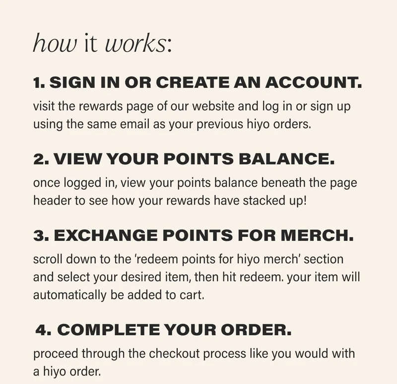 how it works: 1. SIGN IN OR CREATE AN ACCOUNT.  visit the rewards page of our website and log in or sign up using the same email as your previous hiyo orders. 2. VIEW YOUR POINTS BALANCE.  once logged in, view your points balance beneath the page header to see how your rewards have stacked up! 3. EXCHANGE POINTS FOR MERCH.  scroll down to the ‘redeem points for hiyo merch’ section and select your desired item, then hit redeem. your item will automatically be added to cart.   COMPLETE YOUR ORDER. proceed through the checkout process like you would with a hiyo order.