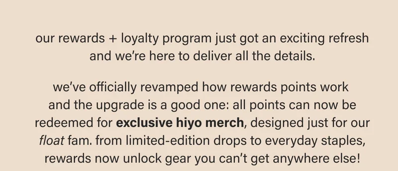 our rewards + loyalty program just got an exciting refresh and we’re here to deliver all the details.  we’ve officially revamped how rewards points work  and the upgrade is a good one: all points can now be redeemed for exclusive hiyo merch, designed just for our float fam. from limited-edition drops to everyday staples, rewards now unlock gear you can’t get anywhere else!