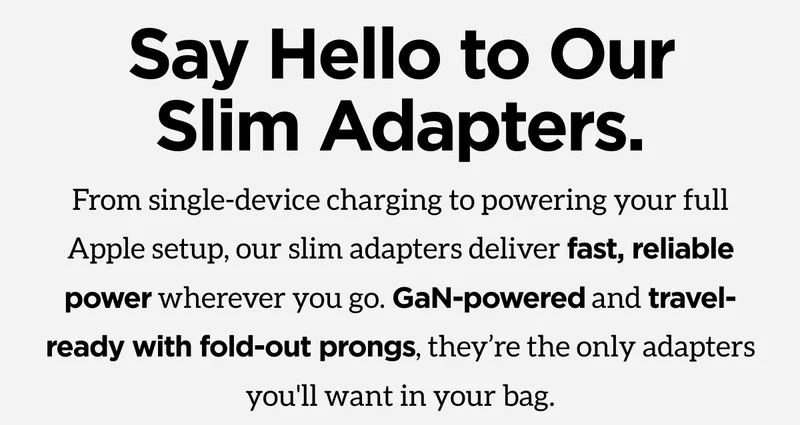 Slim Adapters. From single-device charging to powering your full Apple setup, our slim adapters deliver fast, reliable power wherever you go. GaN-powered and travel ready with fold-out prongs, they're the only adapters you'll want in your bag. Shop Now.