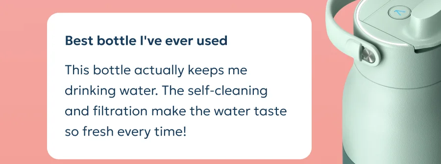 Review: This bottle actually keeps me drinking water. The self-cleaning and filtration make the water taste so fresh every time!