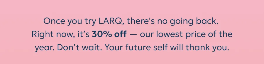 Once you try LARQ, there's no going back.  Right now, it’s 30% off — our lowest price of the year. Don’t wait. Your future self will thank you.