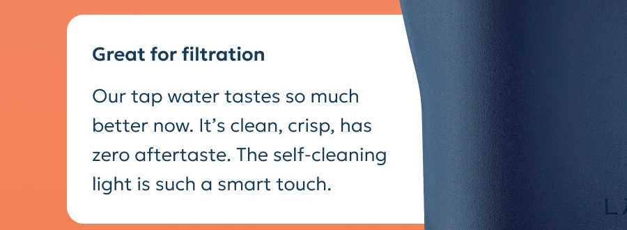 Review: Our tap water tastes so much better now. It’s clean, crisp, has zero aftertaste. The self-cleaning light is such a smart touch.