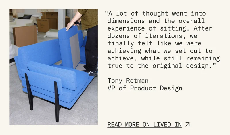 “A lot of thought went into dimensions and the overall experience of sitting. After dozens of iterations, we finally fetlt like we were achieving what we set out to achieve, while still remaining true to the original design.” Read more on Lived In