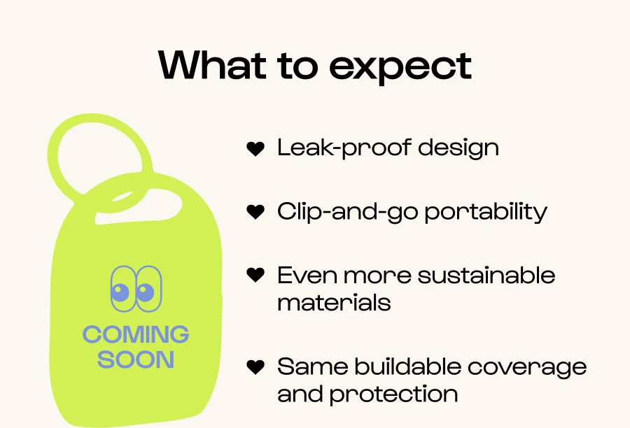 What to expect - Leak-proof design - Clip-and-go portability - Even more sustainable materials - Same buildable coverage and protection
