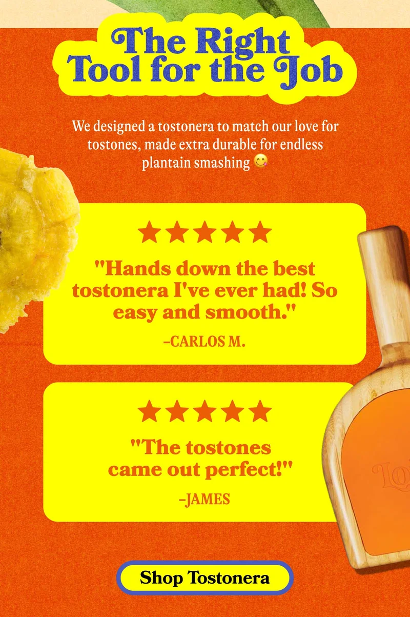 The Right Tool for the Job We designed a tostonera to match our love for tostones, made special for endless plantain smashing 😋. "Hands down the best tostonera I've ever had! So easy and smooth." -Carlos M.  "The tostones came out perfect!" -James. SHOP TOSTONERA