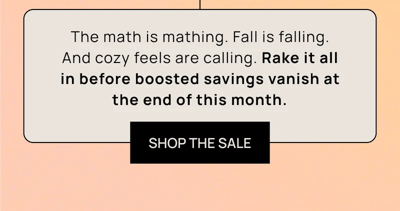 The math is mathing. Fall is falling. And cozy feels are calling. Rake it all in before boosted savings vanish at the end of this month.  | SHOP THE SALE