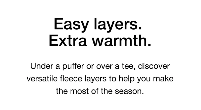 Easy layers. Extra warmth. Under a puffer or over a tee, discover versatile fleece layers to help you make the most of the season.