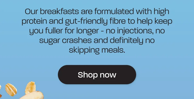 Our breakfasts are formulated with high protein and gut-friendly fibre to help keep you fuller for longer - no injections, no sugar crashes and definitely no skipping meals.