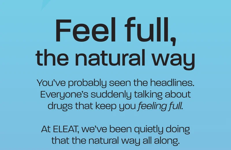 Feel full, the natural way. You’ve probably seen the headlines. Everyone’s suddenly talking about drugs that keep you feeling full.  At ELEAT, we’ve been quietly doing that the natural way all along.