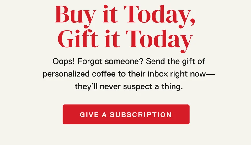 Gift Subscriptions: Buy Today, Send Today. Oops! Forgot someone? Send the gift of personalized coffee to their inbox right now—they’ll never suspect a thing.