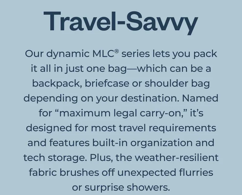 Travel-Savvy. Our dynamic MLC series lets you pack it all in just one bag—which can be a backpack, briefcase or shoulder-bag depending on your destination. Named for maximum legal carry-on, it’s designed for most travel requirements and features built-in organization and tech storage. Plus, the weather-resilient fabric brushes off unexpected flurries or surprise showers.