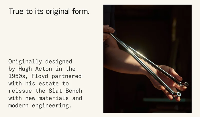 True to its original form. Originally designed by Hugh Acton in the 1950s, Floyd partnered with his estate to reissue the Slat Bench with new materials and modern engineering.