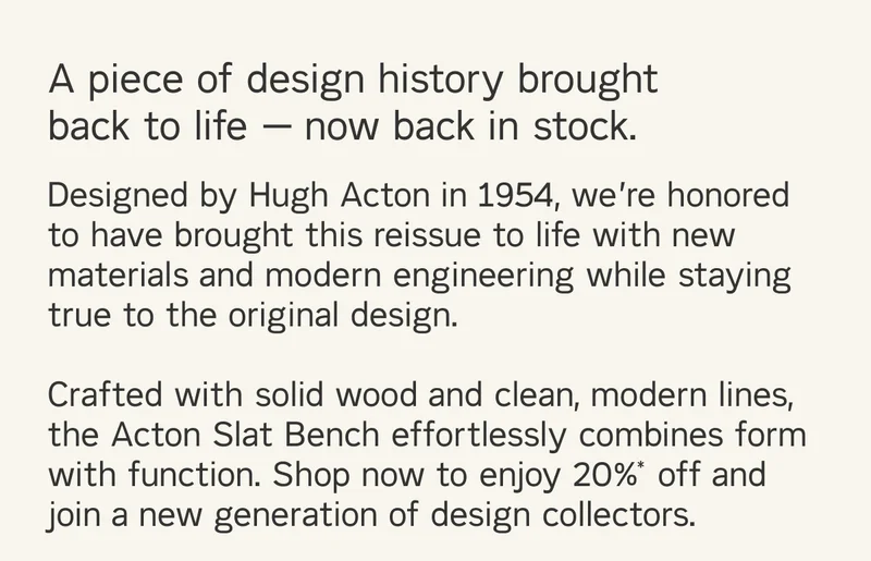 A piece of design history brought back to life — now back in stock. Designed by Hugh Acton in 1954, we’re honored to have brought this reissue to life with new materials and modern engineering while staying true to the original design. Crafted with solid wood and clean, modern lines, the Acton Slat Bench effortlessly combines form with function. Shop now to enjoy 20%* off and join a new generation of design collectors.