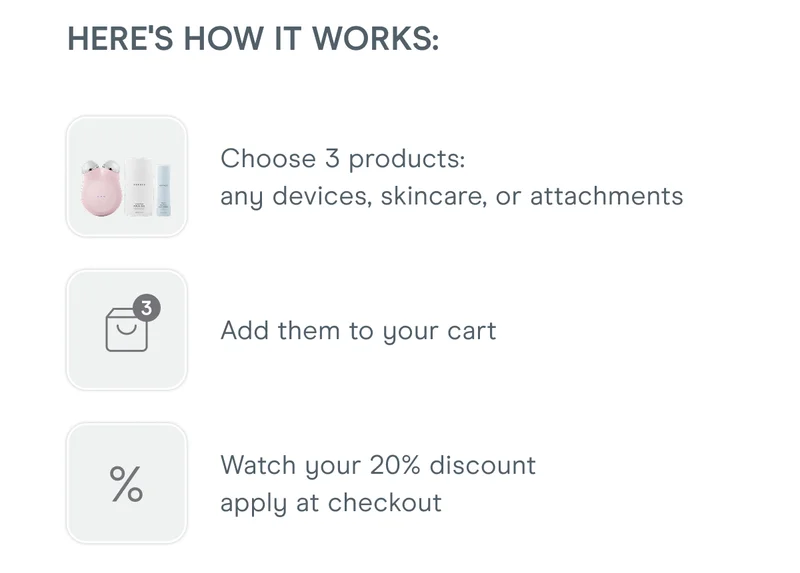 Here's how it works: Choose 3 products - any devices, skincare, or attachments. Add them to your cart. Watch your 20% discount apply at checkout.