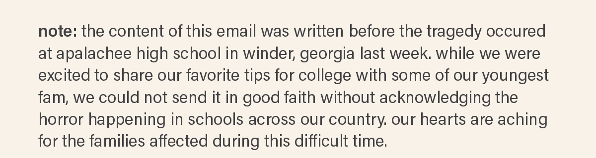 note: the content of this email was written before the tragedy occured at apalachee high school in winder, georgia last week. while we were excited to share our favorite tips for college with some of our youngest fam, we could not send it in good faith without acknowledging the horror happening in schools across our country. our hearts are aching for the families affected during this difficult time.