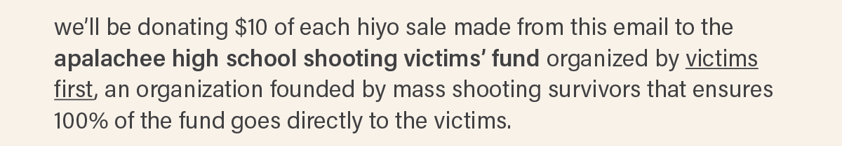 we'll be donating $10 of each hiyo sale made from this email to the apalachee high school shooting victims' fund organized by victims first (link), an organization founded by mass shooting survivors that ensures 100% of the fund goes directly to the victims.
