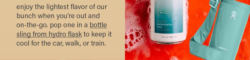 enjoy the lightest flavor of our bunch when you're out and on-the-go. pop one in a bottle sling from hydro flask (link) to keep it cool for the car, walk, or train.
