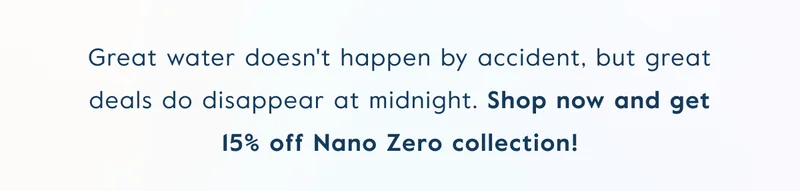 Great water doesn't happen by accident, but great deals do disappear at midnight. Shop now and get 15% off Nano Zero collection!