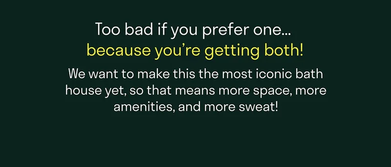 Too bad if you prefer one ... because you're getting both! We want to make this the most iconic bathhouse yet, so that means more space, more amenities and more sweat!