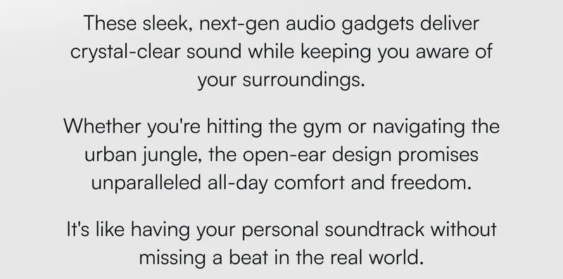 These sleek, next-gen audio gadgets deliver crystal-clear sound while keeping you aware of your surroundings. Whether you're hitting the gym or navigating the urban jungle, the open-ear design promises unparalleled all-day comfort and freedom. It's like having your personal soundtrack without missing a beat in the real world.