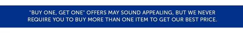 "Buy One, Get One" offers may sound appealing, but we never require you to buy more than one item to get our best price.