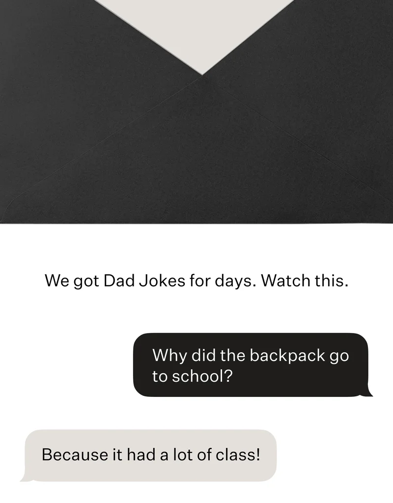 We got Dad Jokes for days. Watch this.  “Why did the backpack go to school?”   “Because it had a lot of class!”