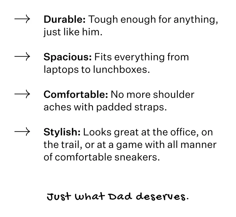 Durable: Tough enough for anything, just like him. Spacious: Fits everything from laptops to lunchboxes. Comfortable: No more shoulder aches with padded straps. Stylish: Looks great at the office, on the trail, or at a game with all manner of comfortable sneakers. Just what Dad deserves.