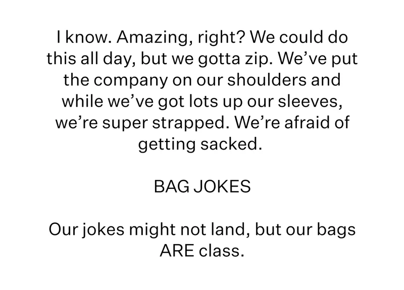 I know. Amazing, right? We could do this all day, but we gotta zip.  We’ve put the company on our shoulders and while we’ve got lots up our sleeves, we’re super strapped. We’re afraid of getting sacked.   BAG JOKES  Our jokes might not land, but our bags ARE class.