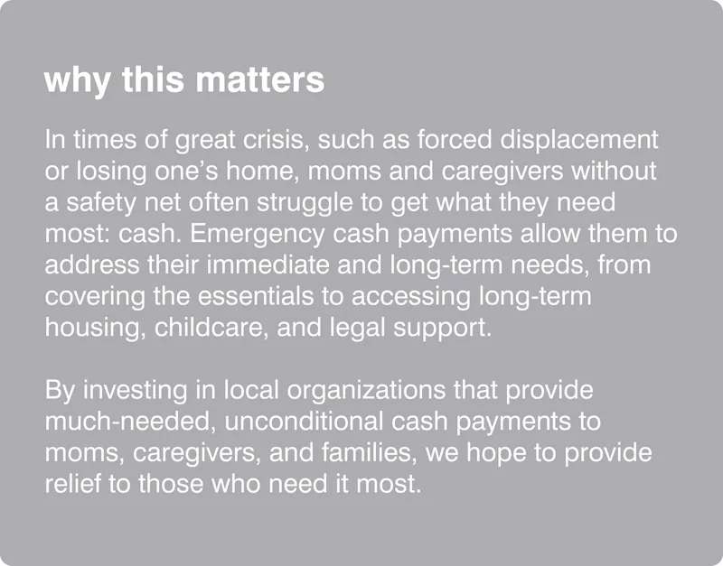 why this matters: In times of great crisis, such as forced displacement or losing one’s home, moms and caregivers without a safety net often struggle to get what they need most: cash. Emergency cash payments allow them to address their immediate and long-term needs, from covering the essentials to accessing long-term housing, childcare, and legal support.  By investing in local organizations that provide  much-needed, unconditional cash payments to moms, caregivers, and families, we hope to provide relief to those who need it most.