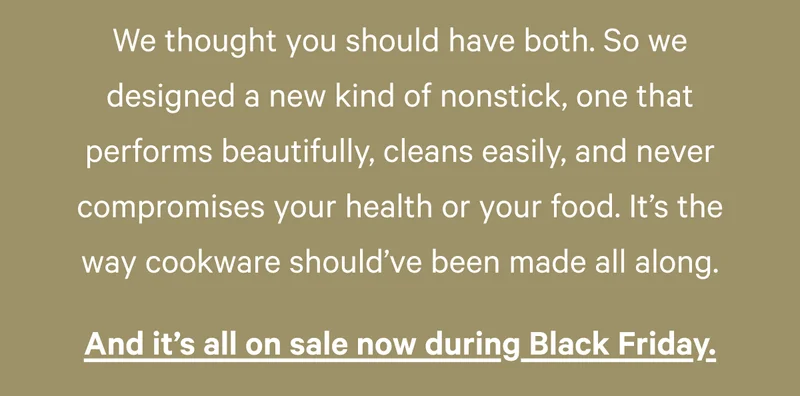 We thought you should have both. So we designed a new kind of nonstick, one that performs beautifully, cleans easily, and never compromises your health or your food. It’s the way cookware should’ve been made all along.  And it’s all on sale now during Black Friday.