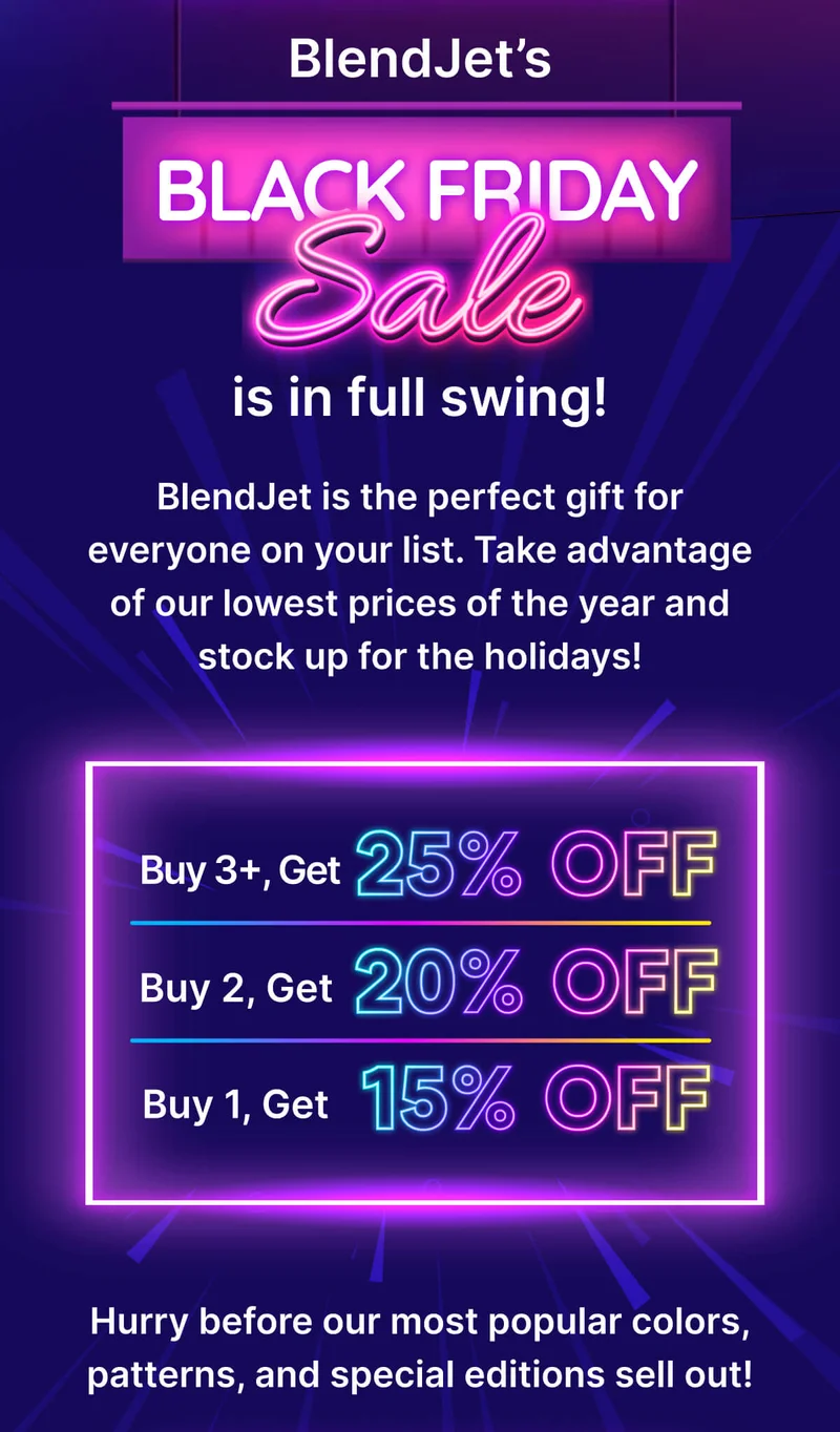 BlendJet’s Black Friday Sale is in full swing!  BlendJet is the perfect gift for everyone on your list. Take advantage of our lowest prices of the year and stock up for the holidays!  Buy 1, Save 15% Buy 2, Save 20% Buy 3+, Save 25%  Hurry before our most popular colors, patterns, and special editions sell out!