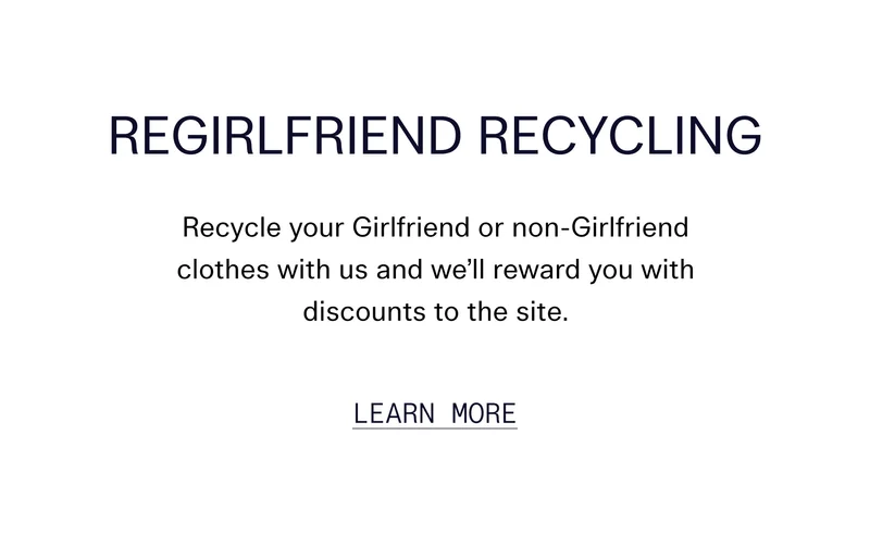 ReGirlfriend Recycling   Recycle your Girlfriend or non-Girlfriend clothes with us and we’ll reward you with discounts to the site.   |   LEARN MORE