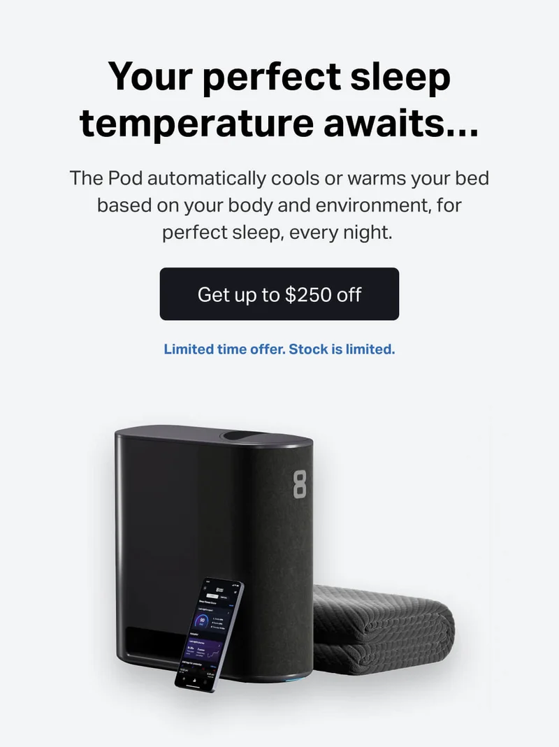 Your perfect sleep temperature awaits... The Pod automatically cools or warms your bed based on your body and environment, for perfect sleep, every night. Get up to $250 off