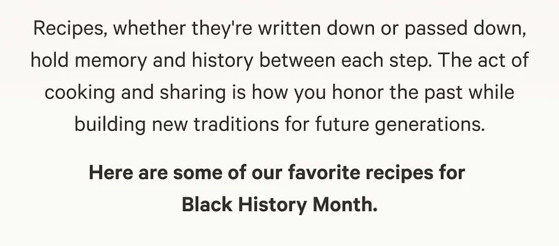 Recipes, whether they're written down or passed down, hold memory and history between each step. The act of cooking and sharing is how you honor the past while building new traditions for future generations. Here are some of our favorite recipes for  Black History Month.