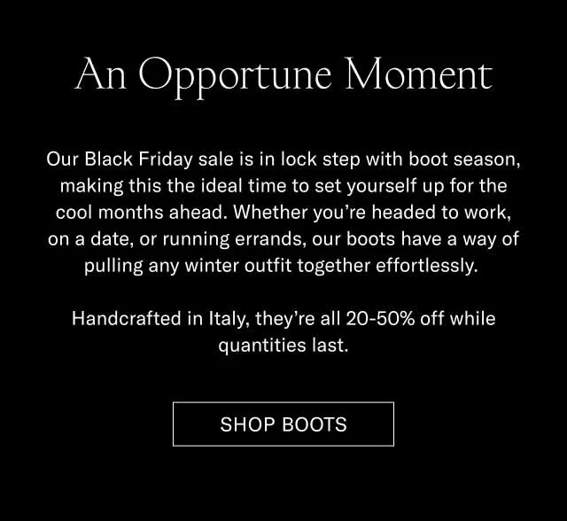 An Opportune Moment Our Black Friday sale is in lock step with boot season, making this the ideal time to set yourself up for the cool months ahead. Whether you’re headed to work, on a date, or running errands, our boots have a way of pulling any winter outfit together effortlessly. Handcrafted in Italy, they’re all 20-50% off while quantities last. Shop Boots