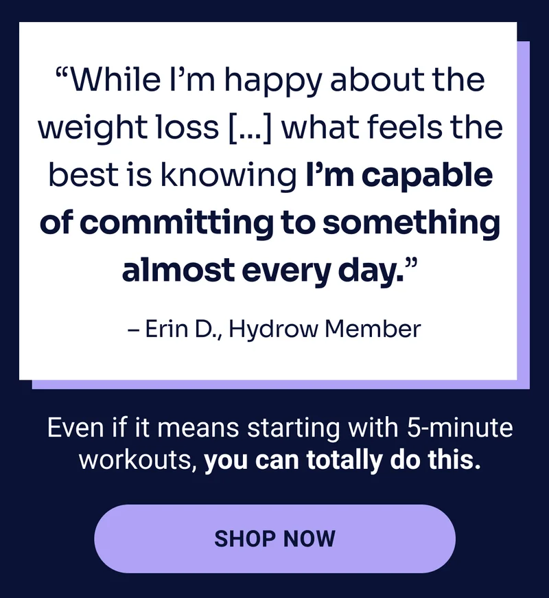 ''While I'm happy about the weight loss [...] what feels the best is knowing I'm capable of committing to something almost every day.'' - Erin D., Hydrow Member Even if it means starting with 5-minute workouts, you can totally do this. Shop now