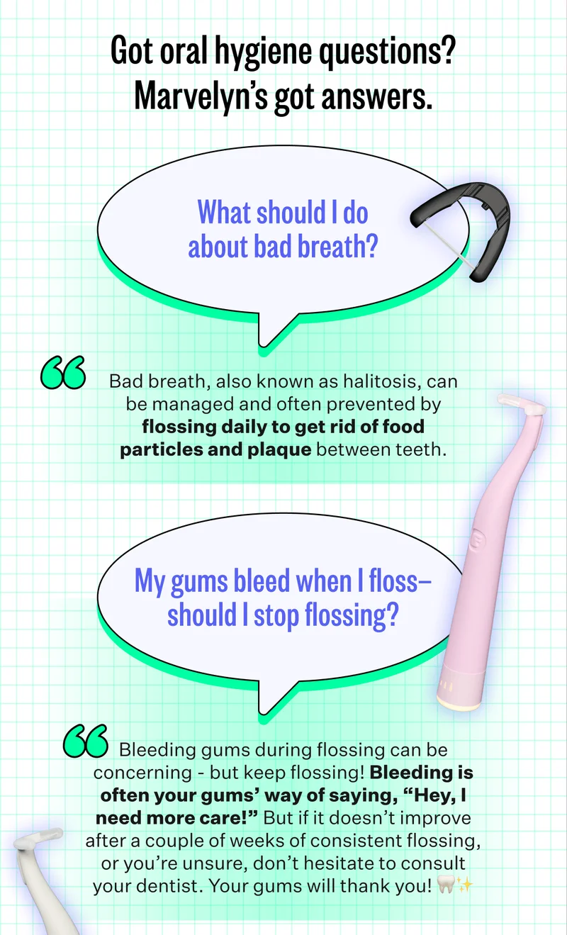 Got oral hygiene questions? Marvelyn’s got answers. | What should I do about bad breath? Bad breath, also known as halitosis, can be managed and often prevented by flossing daily to get rid of food particles and plaque between teeth. | My gums bleed when I floss—should I stop flossing? Bleeding gums during flossing can be concerning - but keep flossing! Bleeding is often your gums’ way of saying, “Hey, I need more care!” But if it doesn’t improve after a couple of weeks of consistent flossing, or you’re unsure, don’t hesitate to consult your dentist. Your gums will thank you!